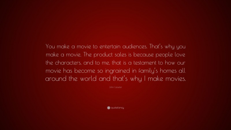 John Lasseter Quote: “You make a movie to entertain audiences. That’s why you make a movie. The product sales is because people love the characters, and to me, that is a testament to how our movie has become so ingrained in family’s homes all around the world and that’s why I make movies.”