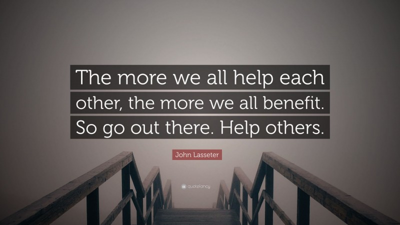 John Lasseter Quote: “The more we all help each other, the more we all benefit. So go out there. Help others.”