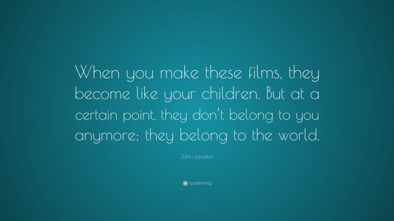 John Lasseter Quote: “When you make these films, they become like your children. But at a certain point, they don’t belong to you anymore; they belong to the world.”