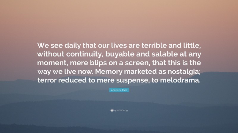 Adrienne Rich Quote: “We see daily that our lives are terrible and little, without continuity, buyable and salable at any moment, mere blips on a screen, that this is the way we live now. Memory marketed as nostalgia; terror reduced to mere suspense, to melodrama.”