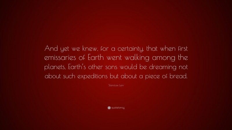 Stanislaw Lem Quote: “And yet we knew, for a certainty, that when first emissaries of Earth went walking among the planets, Earth’s other sons would be dreaming not about such expeditions but about a piece of bread.”