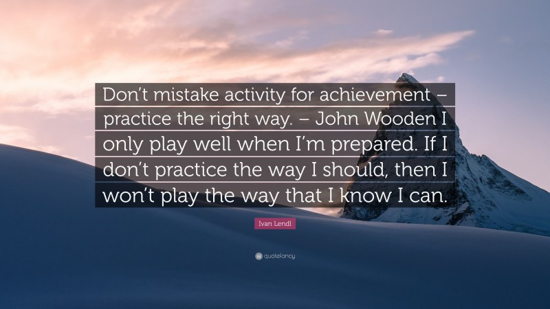 Ivan Lendl Quote: “Don’t mistake activity for achievement – practice the right way. – John Wooden I only play well when I’m prepared. If I don’t practice the way I should, then I won’t play the way that I know I can.”