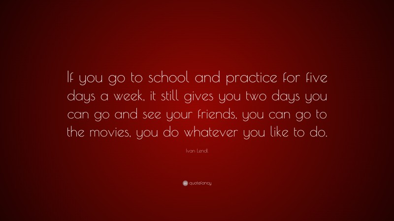 Ivan Lendl Quote: “If you go to school and practice for five days a week, it still gives you two days you can go and see your friends, you can go to the movies, you do whatever you like to do.”