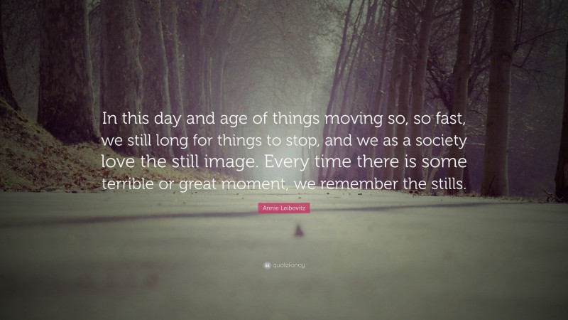 Annie Leibovitz Quote: “In this day and age of things moving so, so fast, we still long for things to stop, and we as a society love the still image. Every time there is some terrible or great moment, we remember the stills.”
