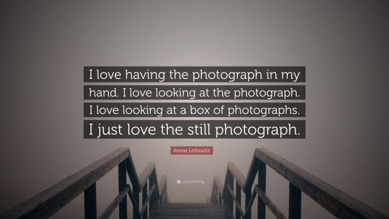 Annie Leibovitz Quote: “I love having the photograph in my hand. I love looking at the photograph. I love looking at a box of photographs. I just love the still photograph.”