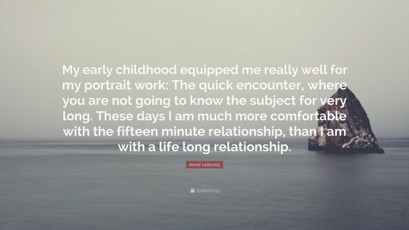 Annie Leibovitz Quote: “My early childhood equipped me really well for my portrait work: The quick encounter, where you are not going to know the subject for very long. These days I am much more comfortable with the fifteen minute relationship, than I am with a life long relationship.”