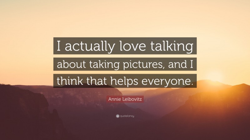 Annie Leibovitz Quote: “I actually love talking about taking pictures, and I think that helps everyone.”