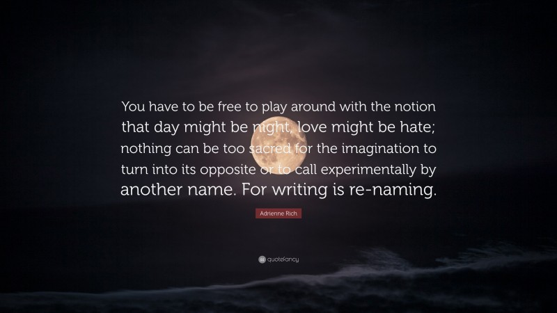 Adrienne Rich Quote: “You have to be free to play around with the notion that day might be night, love might be hate; nothing can be too sacred for the imagination to turn into its opposite or to call experimentally by another name. For writing is re-naming.”