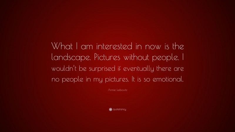 Annie Leibovitz Quote: “What I am interested in now is the landscape. Pictures without people. I wouldn’t be surprised if eventually there are no people in my pictures. It is so emotional.”
