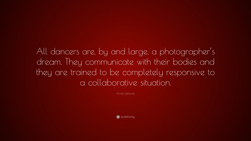 Annie Leibovitz Quote: “All dancers are, by and large, a photographer’s dream. They communicate with their bodies and they are trained to be completely responsive to a collaborative situation.”