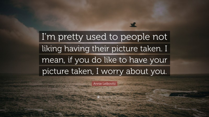 Annie Leibovitz Quote: “I’m pretty used to people not liking having their picture taken. I mean, if you do like to have your picture taken, I worry about you.”
