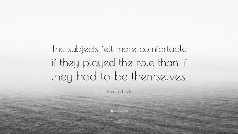 Annie Leibovitz Quote: “The subjects felt more comfortable if they played the role than if they had to be themselves.”