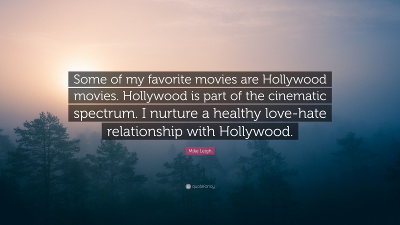 Mike Leigh Quote: “Some of my favorite movies are Hollywood movies. Hollywood is part of the cinematic spectrum. I nurture a healthy love-hate relationship with Hollywood.”