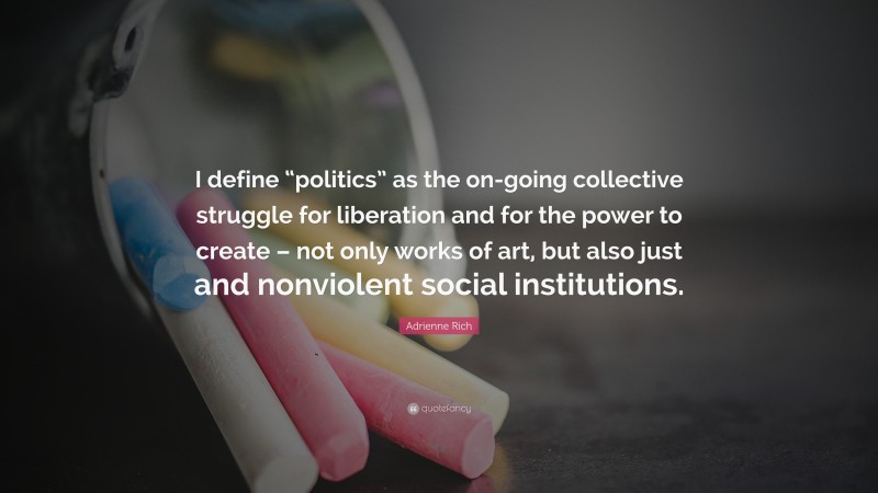 Adrienne Rich Quote: “I define “politics” as the on-going collective struggle for liberation and for the power to create – not only works of art, but also just and nonviolent social institutions.”