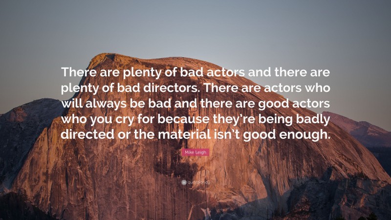 Mike Leigh Quote: “There are plenty of bad actors and there are plenty of bad directors. There are actors who will always be bad and there are good actors who you cry for because they’re being badly directed or the material isn’t good enough.”