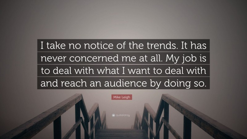 Mike Leigh Quote: “I take no notice of the trends. It has never concerned me at all. My job is to deal with what I want to deal with and reach an audience by doing so.”