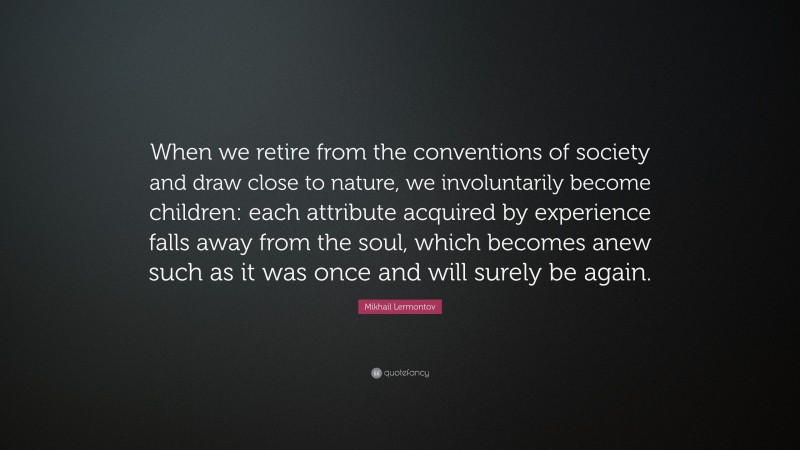 Mikhail Lermontov Quote: “When we retire from the conventions of society and draw close to nature, we involuntarily become children: each attribute acquired by experience falls away from the soul, which becomes anew such as it was once and will surely be again.”