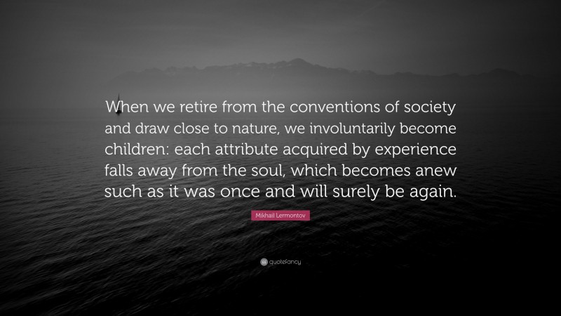 Mikhail Lermontov Quote: “When we retire from the conventions of society and draw close to nature, we involuntarily become children: each attribute acquired by experience falls away from the soul, which becomes anew such as it was once and will surely be again.”