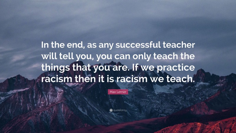 Max Lerner Quote: “In the end, as any successful teacher will tell you, you can only teach the things that you are. If we practice racism then it is racism we teach.”