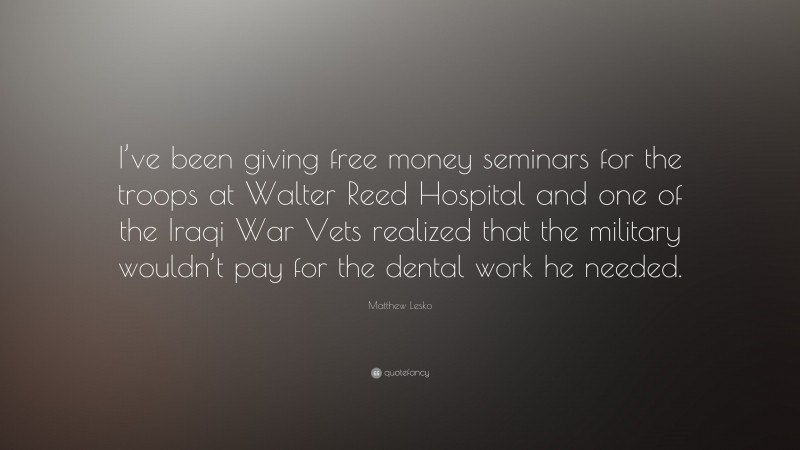 Matthew Lesko Quote: “I’ve been giving free money seminars for the troops at Walter Reed Hospital and one of the Iraqi War Vets realized that the military wouldn’t pay for the dental work he needed.”