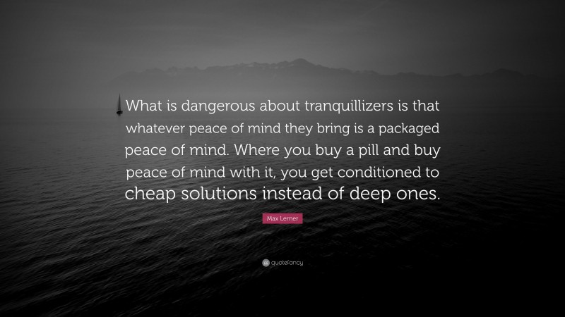 Max Lerner Quote: “What is dangerous about tranquillizers is that whatever peace of mind they bring is a packaged peace of mind. Where you buy a pill and buy peace of mind with it, you get conditioned to cheap solutions instead of deep ones.”