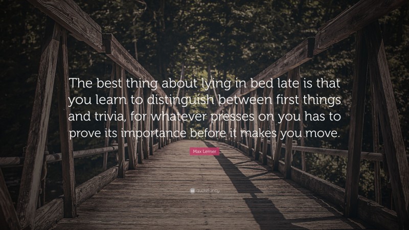 Max Lerner Quote: “The best thing about lying in bed late is that you learn to distinguish between first things and trivia, for whatever presses on you has to prove its importance before it makes you move.”