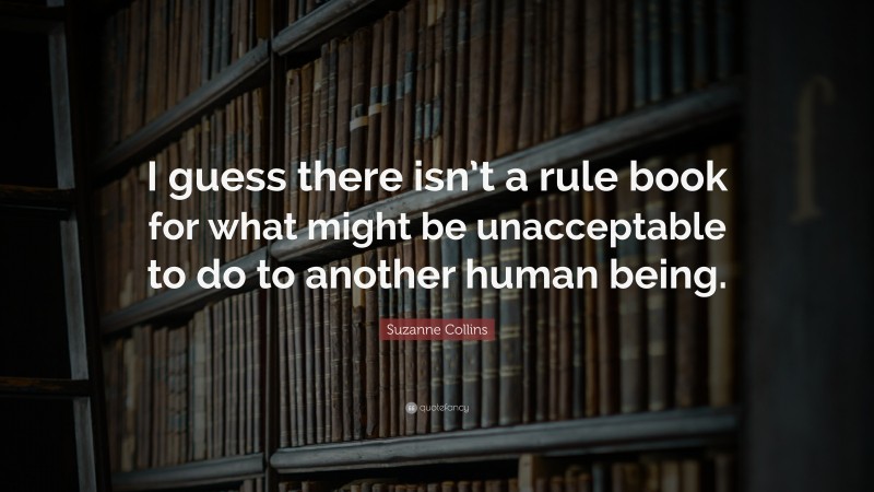 Suzanne Collins Quote: “I guess there isn’t a rule book for what might be unacceptable to do to another human being.”