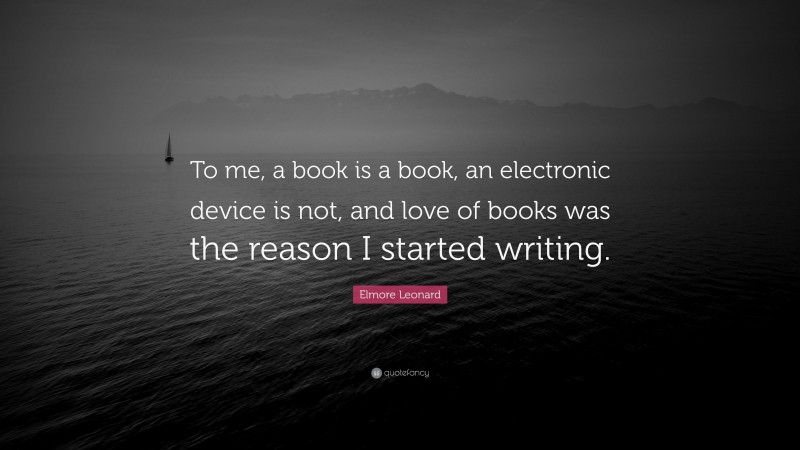 Elmore Leonard Quote: “To me, a book is a book, an electronic device is not, and love of books was the reason I started writing.”