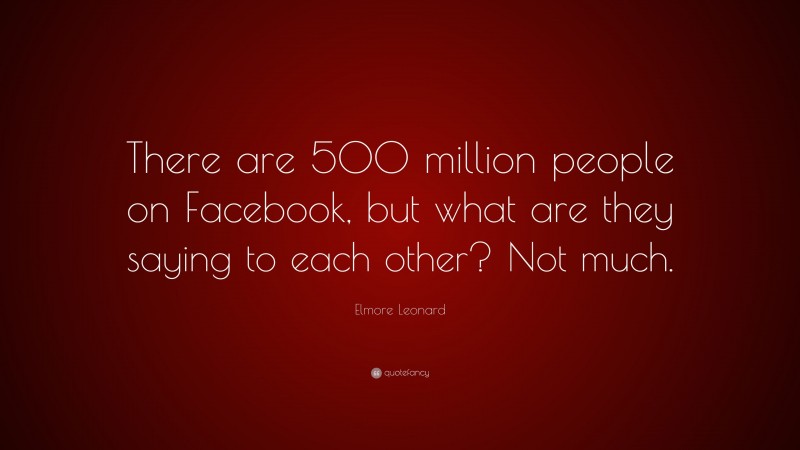 Elmore Leonard Quote: “There are 500 million people on Facebook, but what are they saying to each other? Not much.”