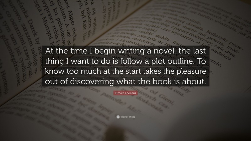 Elmore Leonard Quote: “At the time I begin writing a novel, the last thing I want to do is follow a plot outline. To know too much at the start takes the pleasure out of discovering what the book is about.”
