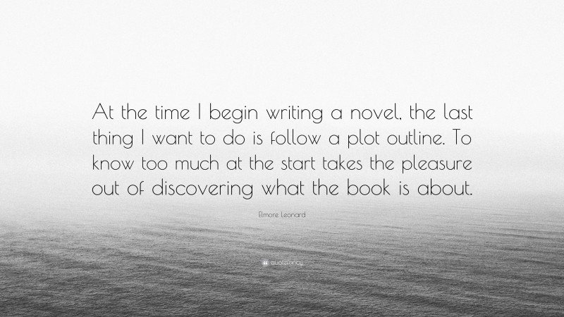 Elmore Leonard Quote: “At the time I begin writing a novel, the last thing I want to do is follow a plot outline. To know too much at the start takes the pleasure out of discovering what the book is about.”