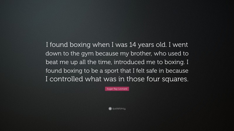 Sugar Ray Leonard Quote: “I found boxing when I was 14 years old. I went down to the gym because my brother, who used to beat me up all the time, introduced me to boxing. I found boxing to be a sport that I felt safe in because I controlled what was in those four squares.”