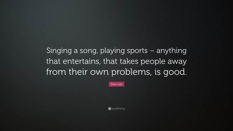 Stan Lee Quote: “Singing a song, playing sports – anything that entertains, that takes people away from their own problems, is good.”