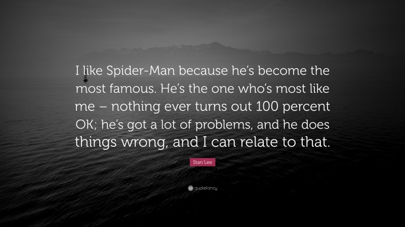 Stan Lee Quote: “I like Spider-Man because he’s become the most famous. He’s the one who’s most like me – nothing ever turns out 100 percent OK; he’s got a lot of problems, and he does things wrong, and I can relate to that.”