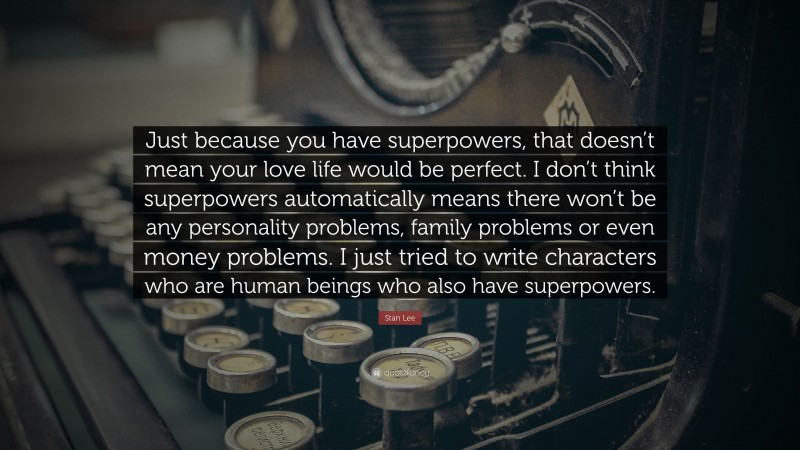 Stan Lee Quote: “Just because you have superpowers, that doesn’t mean your love life would be perfect. I don’t think superpowers automatically means there won’t be any personality problems, family problems or even money problems. I just tried to write characters who are human beings who also have superpowers.”