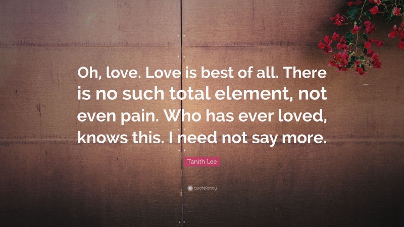 Tanith Lee Quote: “Oh, love. Love is best of all. There is no such total element, not even pain. Who has ever loved, knows this. I need not say more.”