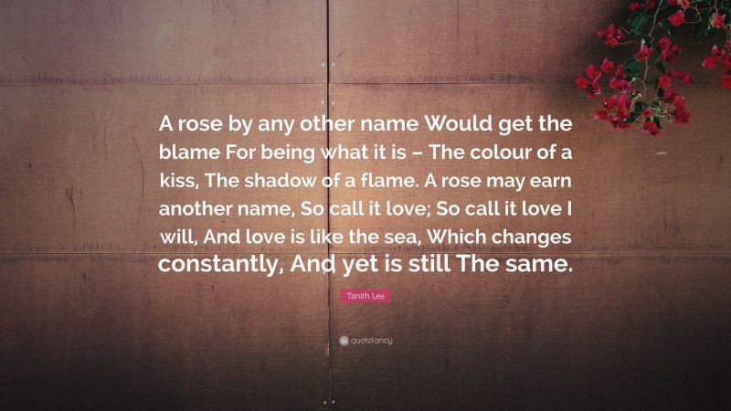 Tanith Lee Quote: “A rose by any other name Would get the blame For being what it is – The colour of a kiss, The shadow of a flame. A rose may earn another name, So call it love; So call it love I will, And love is like the sea, Which changes constantly, And yet is still The same.”