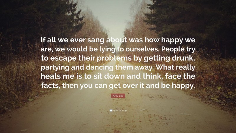 Amy Lee Quote: “If all we ever sang about was how happy we are, we would be lying to ourselves. People try to escape their problems by getting drunk, partying and dancing them away. What really heals me is to sit down and think, face the facts, then you can get over it and be happy.”