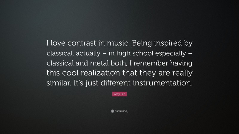Amy Lee Quote: “I love contrast in music. Being inspired by classical, actually – in high school especially – classical and metal both, I remember having this cool realization that they are really similar. It’s just different instrumentation.”
