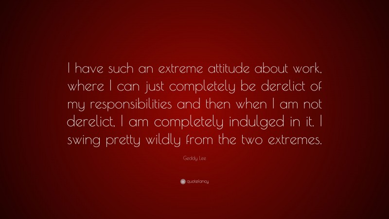 Geddy Lee Quote: “I have such an extreme attitude about work, where I can just completely be derelict of my responsibilities and then when I am not derelict, I am completely indulged in it. I swing pretty wildly from the two extremes.”