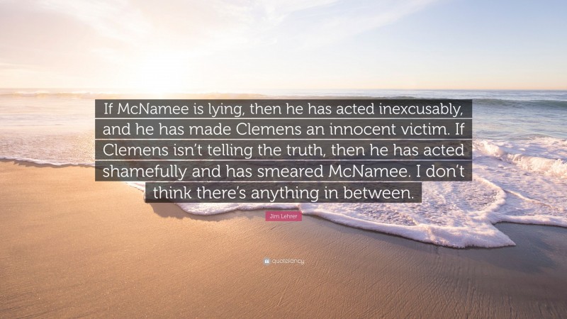Jim Lehrer Quote: “If McNamee is lying, then he has acted inexcusably, and he has made Clemens an innocent victim. If Clemens isn’t telling the truth, then he has acted shamefully and has smeared McNamee. I don’t think there’s anything in between.”