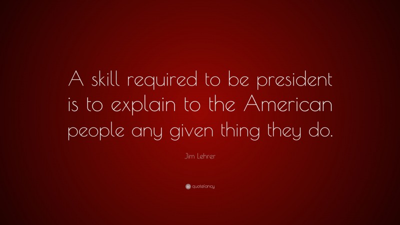 Jim Lehrer Quote: “A skill required to be president is to explain to the American people any given thing they do.”