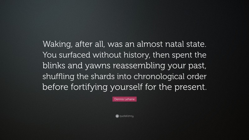 Dennis Lehane Quote: “Waking, after all, was an almost natal state. You surfaced without history, then spent the blinks and yawns reassembling your past, shuffling the shards into chronological order before fortifying yourself for the present.”