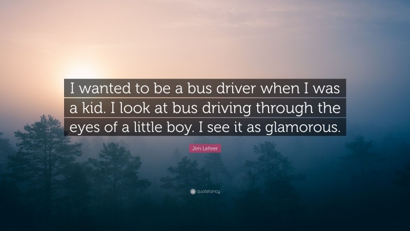 Jim Lehrer Quote: “I wanted to be a bus driver when I was a kid. I look at bus driving through the eyes of a little boy. I see it as glamorous.”
