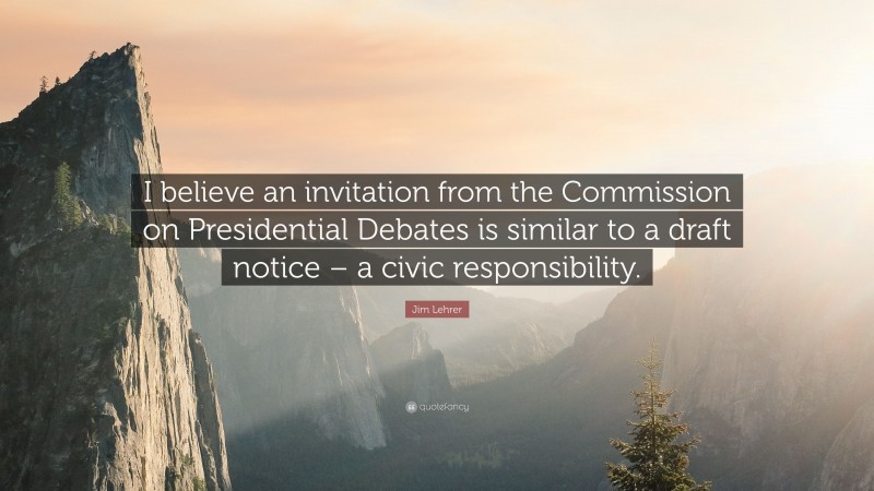 Jim Lehrer Quote: “I believe an invitation from the Commission on Presidential Debates is similar to a draft notice – a civic responsibility.”