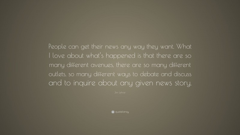 Jim Lehrer Quote: “People can get their news any way they want. What I love about what’s happened is that there are so many different avenues, there are so many different outlets, so many different ways to debate and discuss and to inquire about any given news story.”