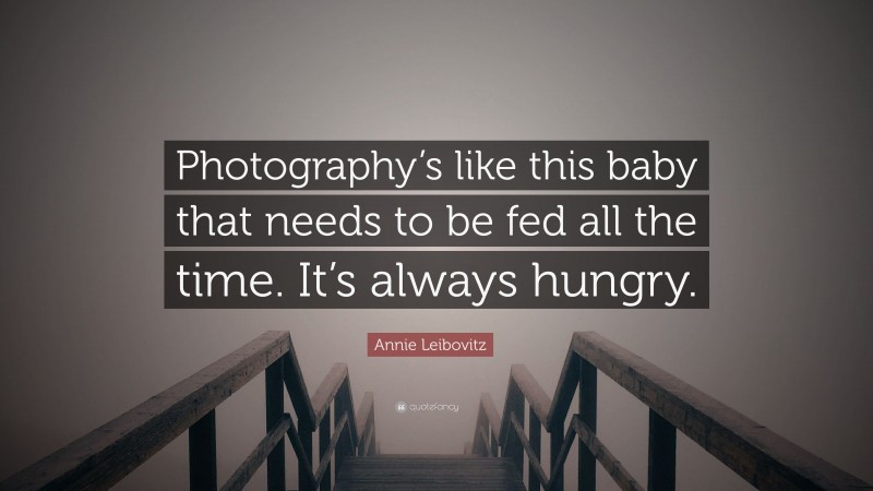 Annie Leibovitz Quote: “Photography’s like this baby that needs to be fed all the time. It’s always hungry.”