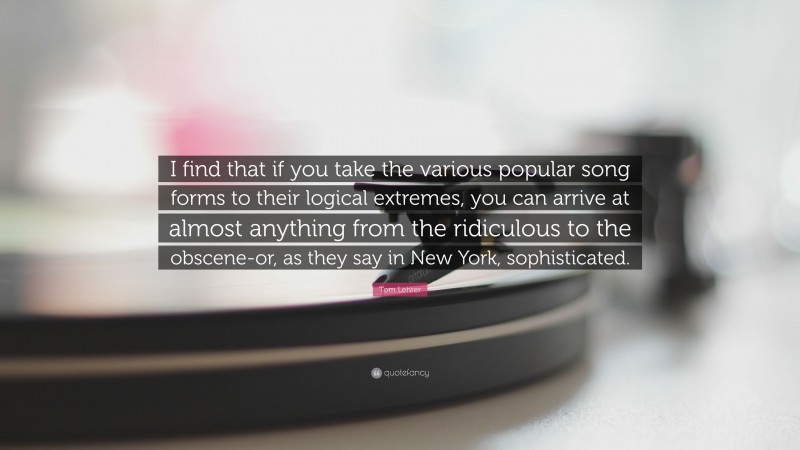 Tom Lehrer Quote: “I find that if you take the various popular song forms to their logical extremes, you can arrive at almost anything from the ridiculous to the obscene-or, as they say in New York, sophisticated.”