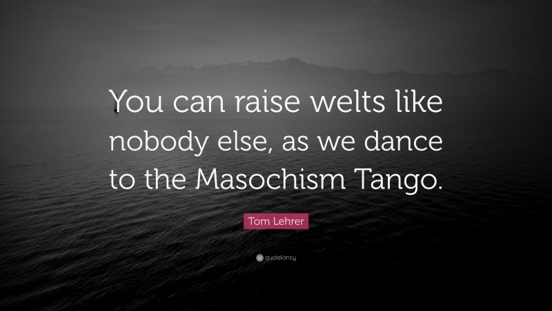 Tom Lehrer Quote: “You can raise welts like nobody else, as we dance to the Masochism Tango.”