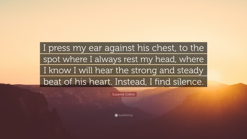 Suzanne Collins Quote: “I press my ear against his chest, to the spot where I always rest my head, where I know I will hear the strong and steady beat of his heart. Instead, I find silence.”
